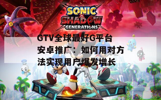 GTV全球最好G平台安卓推广：如何用对方法实现用户爆发增长