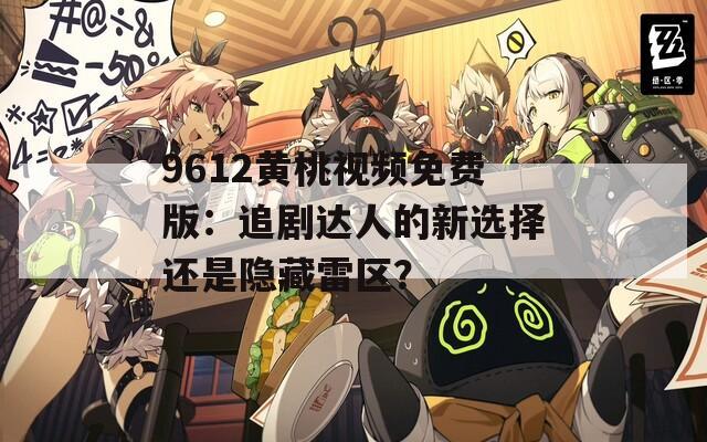 9612黄桃视频免费版：追剧达人的新选择还是隐藏雷区？