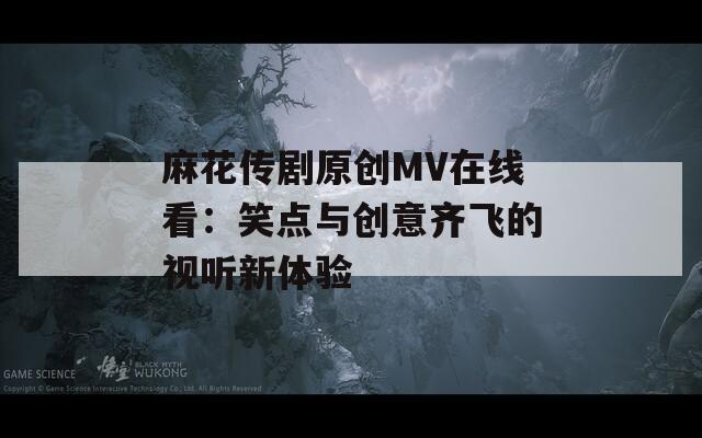 麻花传剧原创MV在线看：笑点与创意齐飞的视听新体验