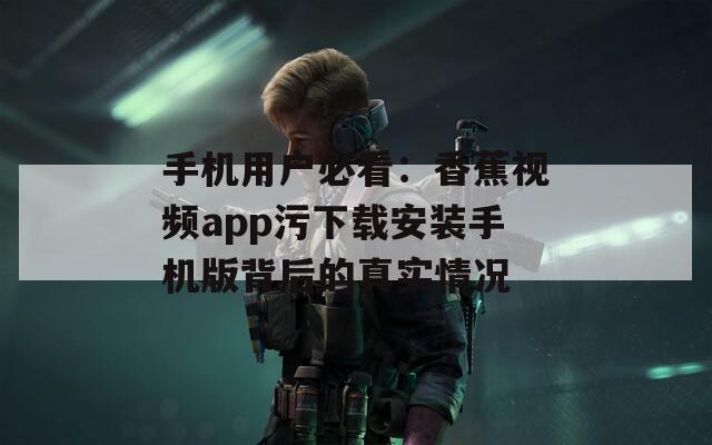 手机用户必看：香蕉视频app污下载安装手机版背后的真实情况