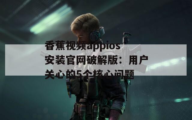 香蕉视频appios安装官网破解版：用户关心的5个核心问题