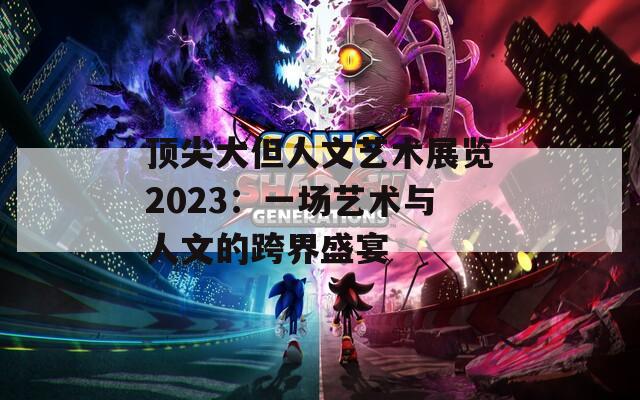 顶尖大但人文艺术展览2023：一场艺术与人文的跨界盛宴