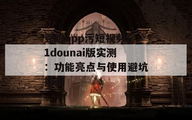 豆奶app污短视频51dounai版实测：功能亮点与使用避坑指南