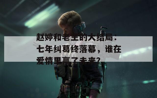 赵婷和老王的大结局：七年纠葛终落幕，谁在爱情里赢了未来？