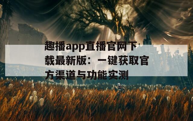 趣播app直播官网下载最新版：一键获取官方渠道与功能实测