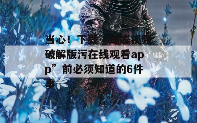 当心！下载“蝴蝶视频破解版污在线观看app”前必须知道的6件事
