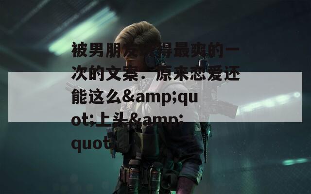被男朋友玩得最爽的一次的文案：原来恋爱还能这么&amp;quot;上头&amp;quot;