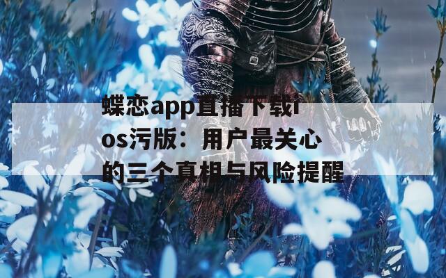 蝶恋app直播下载ios污版：用户最关心的三个真相与风险提醒