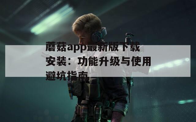 蘑菇app最新版下载安装：功能升级与使用避坑指南