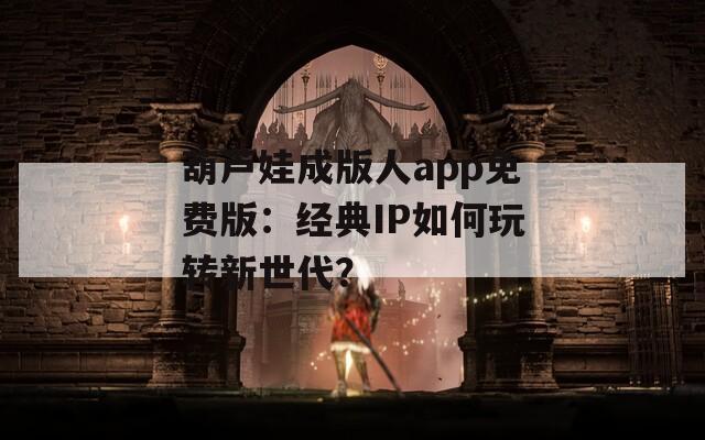 葫芦娃成版人app免费版：经典IP如何玩转新世代？