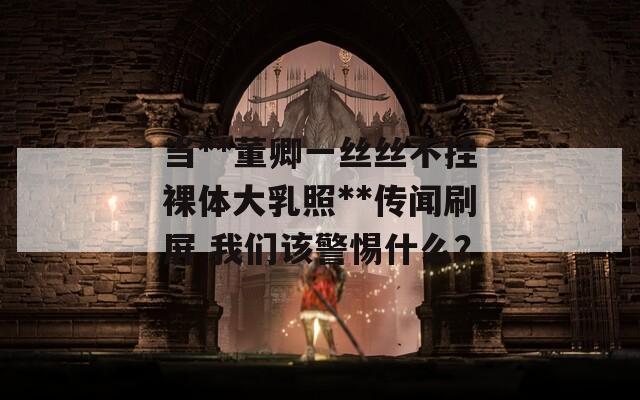 当**董卿一丝丝不挂裸体大乳照**传闻刷屏 我们该警惕什么？