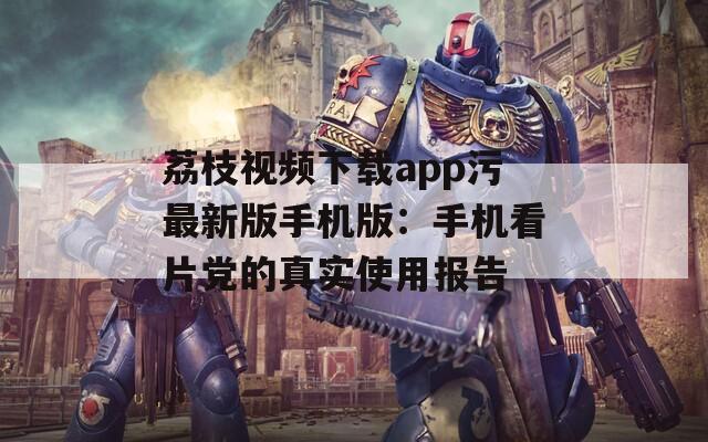 荔枝视频下载app污最新版手机版：手机看片党的真实使用报告