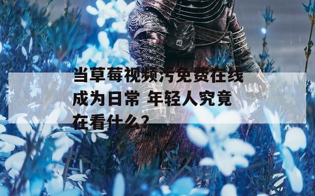 当草莓视频污免费在线成为日常 年轻人究竟在看什么？