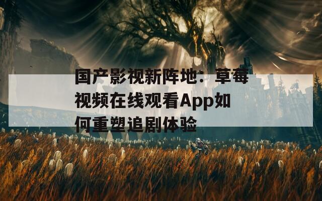 国产影视新阵地：草莓视频在线观看App如何重塑追剧体验