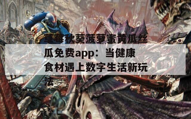 草莓秋葵菠萝蜜黄瓜丝瓜免费app：当健康食材遇上数字生活新玩法