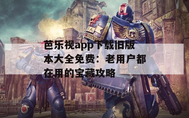 芭乐视app下载旧版本大全免费：老用户都在用的宝藏攻略