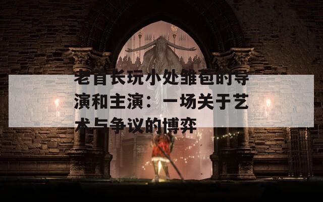老首长玩小处雏苞的导演和主演：一场关于艺术与争议的博弈
