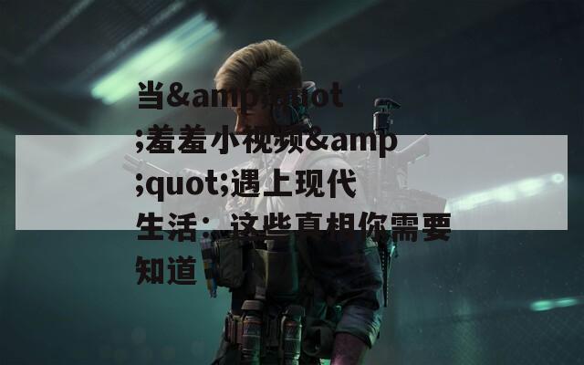 当&amp;quot;羞羞小视频&amp;quot;遇上现代生活：这些真相你需要知道