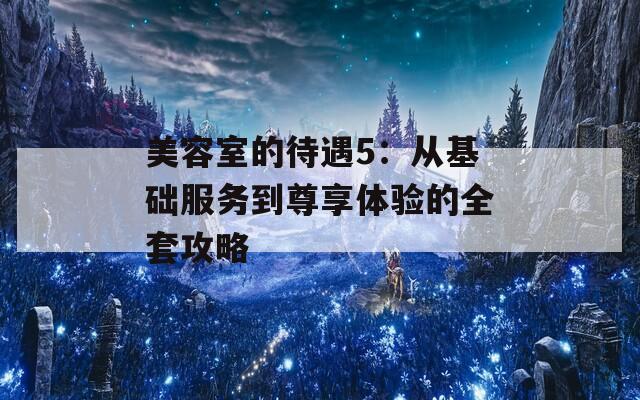 美容室的待遇5：从基础服务到尊享体验的全套攻略