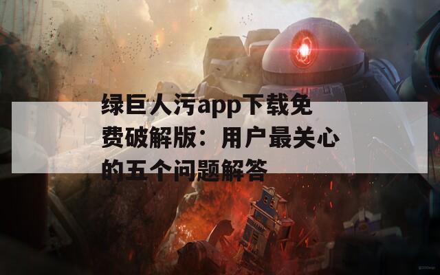 绿巨人污app下载免费破解版：用户最关心的五个问题解答