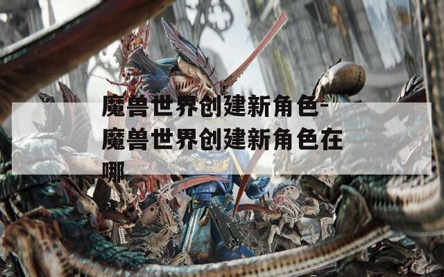 魔兽世界创建新角色-魔兽世界创建新角色在哪