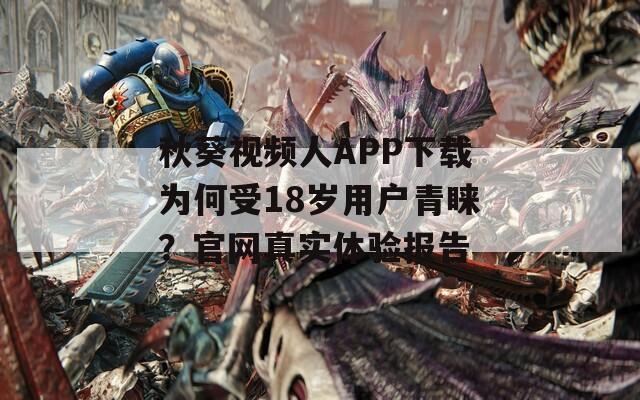 秋葵视频人APP下载为何受18岁用户青睐？官网真实体验报告
