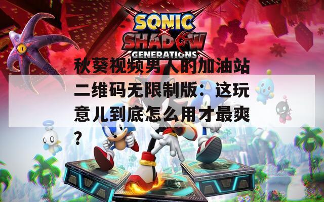 秋葵视频男人的加油站二维码无限制版：这玩意儿到底怎么用才最爽？