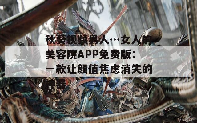 秋葵视频男人…女人的美容院APP免费版：一款让颜值焦虑消失的神器