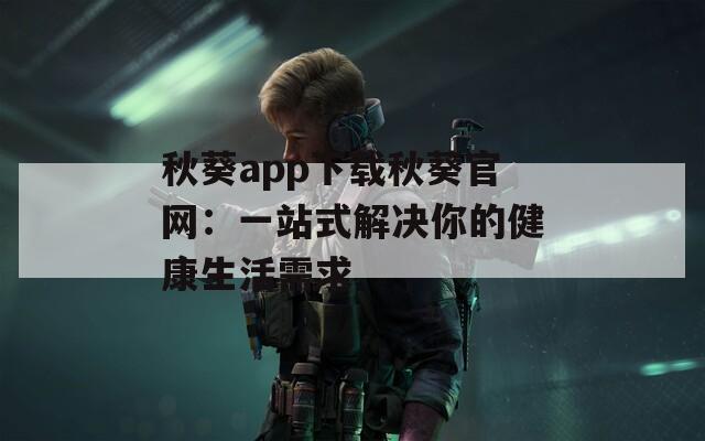 秋葵app下载秋葵官网：一站式解决你的健康生活需求