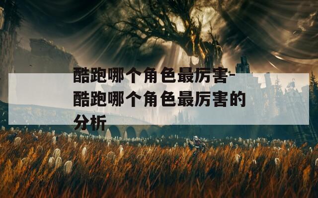 酷跑哪个角色最厉害-酷跑哪个角色最厉害的分析