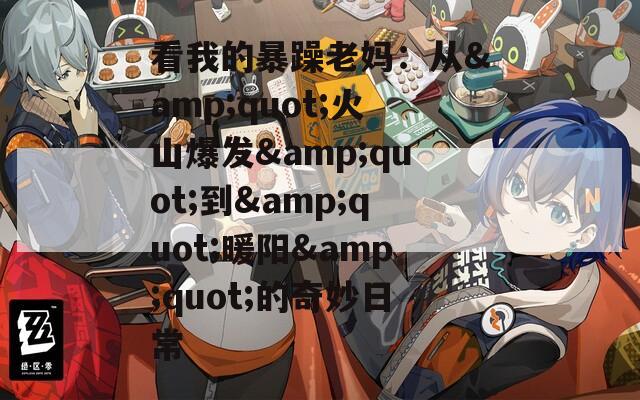 看我的暴躁老妈：从&amp;quot;火山爆发&amp;quot;到&amp;quot;暖阳&amp;quot;的奇妙日常