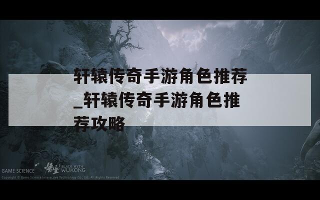轩辕传奇手游角色推荐_轩辕传奇手游角色推荐攻略