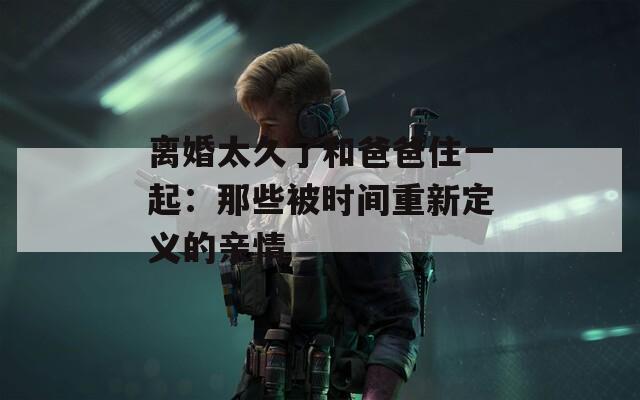 离婚太久了和爸爸住一起：那些被时间重新定义的亲情