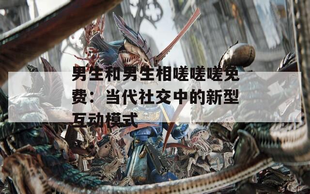 男生和男生相嗟嗟嗟免费：当代社交中的新型互动模式