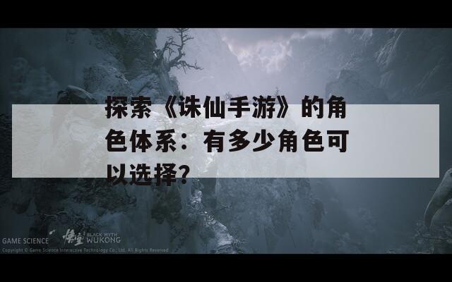 探索《诛仙手游》的角色体系：有多少角色可以选择？