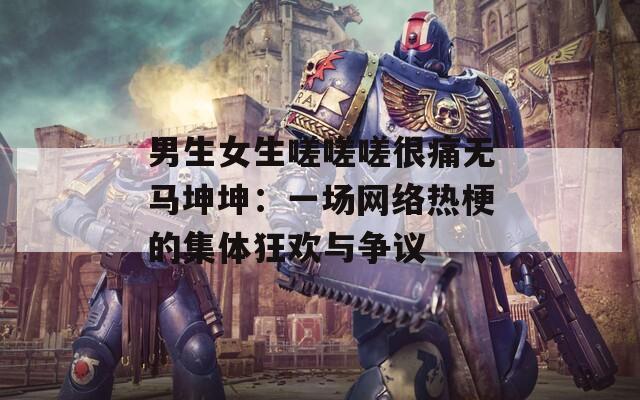 男生女生嗟嗟嗟很痛无马坤坤：一场网络热梗的集体狂欢与争议