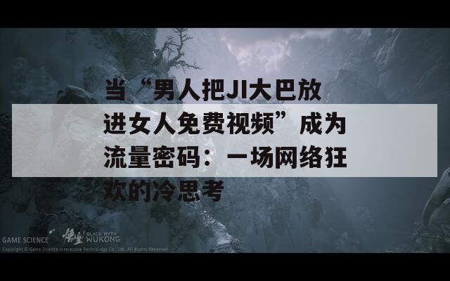 当“男人把JI大巴放进女人免费视频”成为流量密码：一场网络狂欢的冷思考