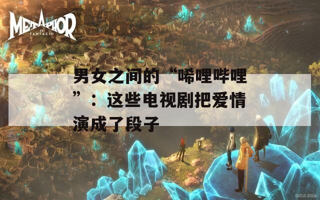男女之间的“唏哩哔哩”：这些电视剧把爱情演成了段子