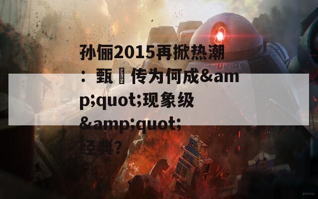 孙俪2015再掀热潮：甄嬛传为何成&amp;quot;现象级&amp;quot;经典？