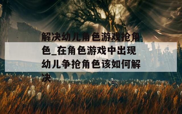 解决幼儿角色游戏抢角色_在角色游戏中出现幼儿争抢角色该如何解决