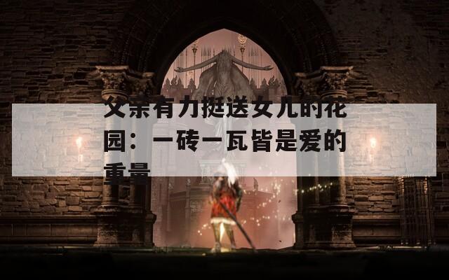 父亲有力挺送女儿的花园：一砖一瓦皆是爱的重量