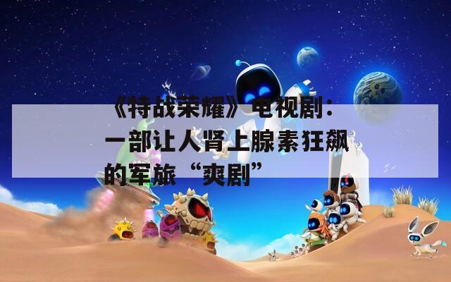 《特战荣耀》电视剧：一部让人肾上腺素狂飙的军旅“爽剧”