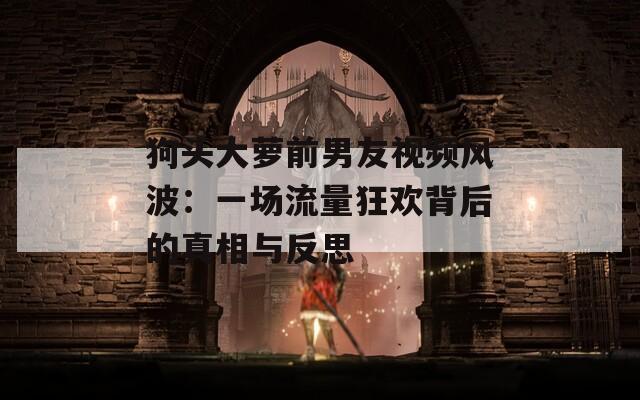 狗头大萝前男友视频风波：一场流量狂欢背后的真相与反思