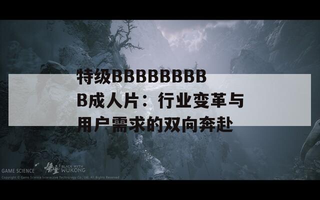 特级BBBBBBBBB成人片：行业变革与用户需求的双向奔赴