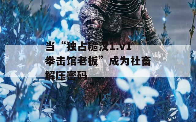 当“独占糙汉1.v1拳击馆老板”成为社畜解压密码