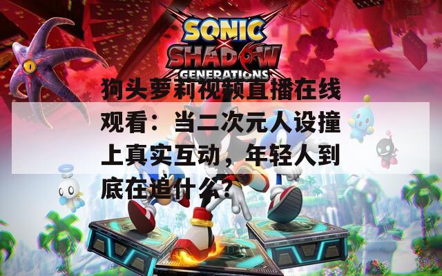狗头萝莉视频直播在线观看：当二次元人设撞上真实互动，年轻人到底在追什么？