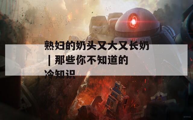 熟妇的奶头又大又长奶 | 那些你不知道的冷知识