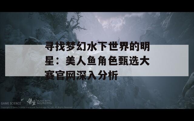寻找梦幻水下世界的明星：美人鱼角色甄选大赛官网深入分析