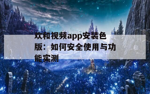 欢和视频app安装色版：如何安全使用与功能实测