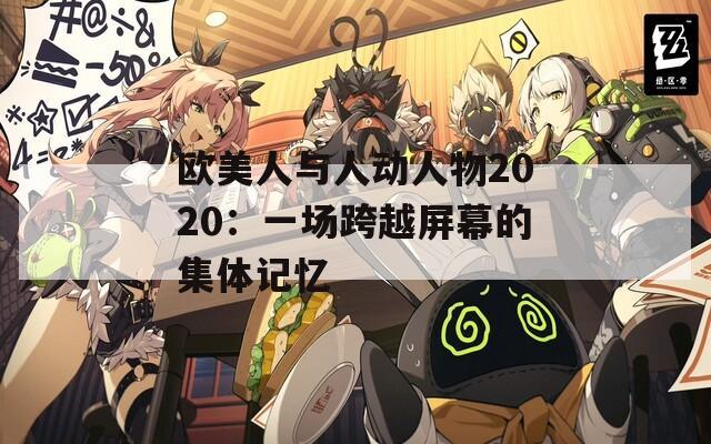 欧美人与人动人物2020：一场跨越屏幕的集体记忆